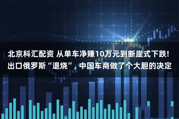 北京科汇配资 从单车净赚10万元到断崖式下跌! 出口俄罗斯“退烧”, 中国车商做了个大胆的决定