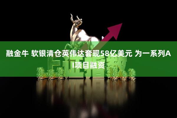 融金牛 软银清仓英伟达套现58亿美元 为一系列AI项目融资