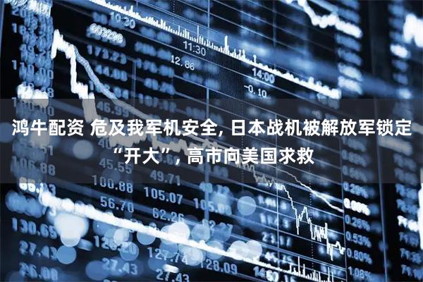 鸿牛配资 危及我军机安全, 日本战机被解放军锁定“开大”, 高市向美国求救