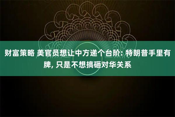 财富策略 美官员想让中方递个台阶: 特朗普手里有牌, 只是不想搞砸对华关系