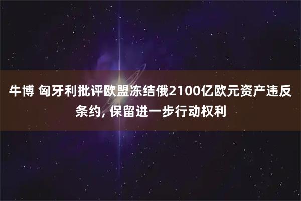 牛博 匈牙利批评欧盟冻结俄2100亿欧元资产违反条约, 保留进一步行动权利