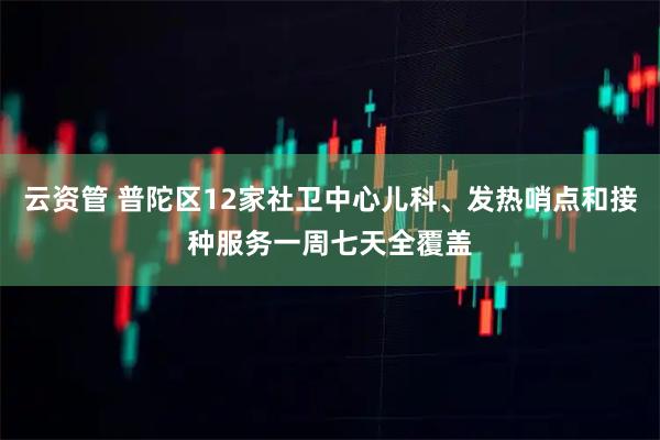 云资管 普陀区12家社卫中心儿科、发热哨点和接种服务一周七天全覆盖