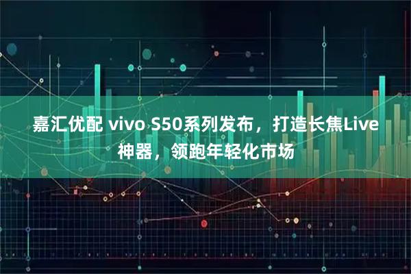 嘉汇优配 vivo S50系列发布，打造长焦Live神器，领跑年轻化市场