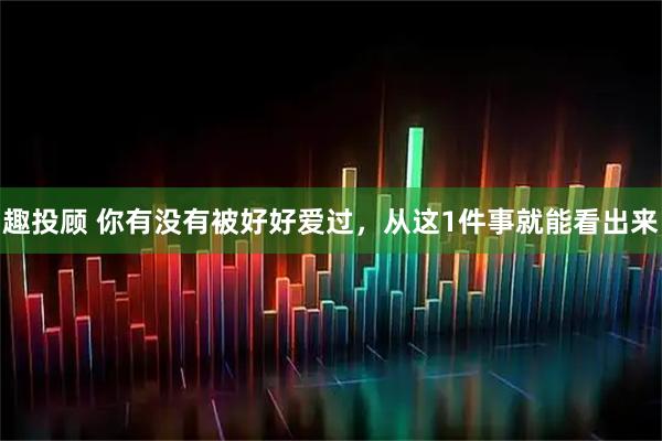 趣投顾 你有没有被好好爱过,从这1件事就能看出来