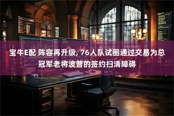 宝牛E配 阵容再升级, 76人队试图通过交易为总冠军老将波普的签约扫清障碍